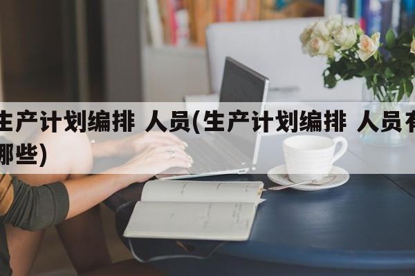 生产计划编排 人员(生产计划编排 人员有哪些)