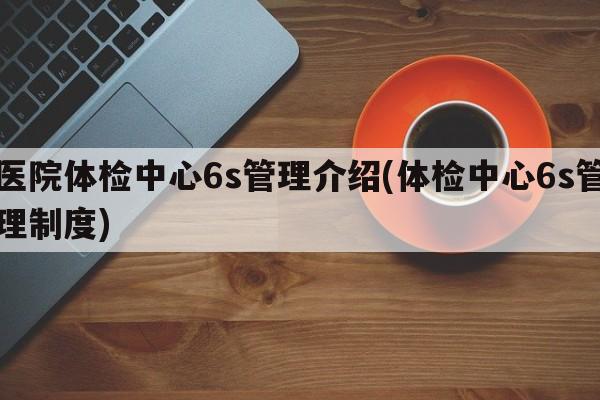 医院体检中心6s管理介绍(体检中心6s管理制度)